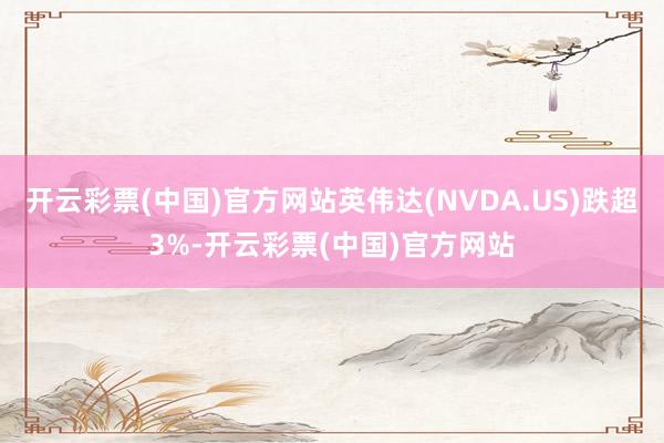 开云彩票(中国)官方网站英伟达(NVDA.US)跌超3%-开云彩票(中国)官方网站