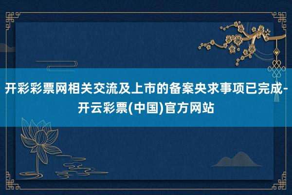 开彩彩票网相关交流及上市的备案央求事项已完成-开云彩票(中国)官方网站