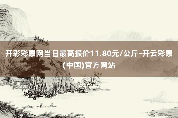 开彩彩票网当日最高报价11.80元/公斤-开云彩票(中国)官方网站