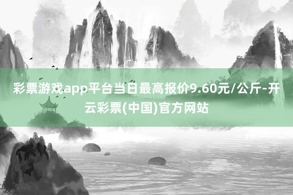 彩票游戏app平台当日最高报价9.60元/公斤-开云彩票(中国)官方网站