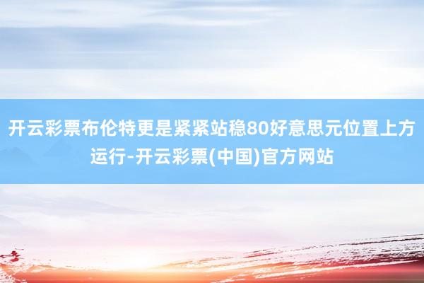 开云彩票布伦特更是紧紧站稳80好意思元位置上方运行-开云彩票(中国)官方网站