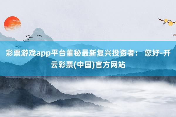 彩票游戏app平台董秘最新复兴投资者： 您好-开云彩票(中国)官方网站