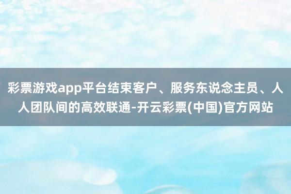 彩票游戏app平台结束客户、服务东说念主员、人人团队间的高效联通-开云彩票(中国)官方网站