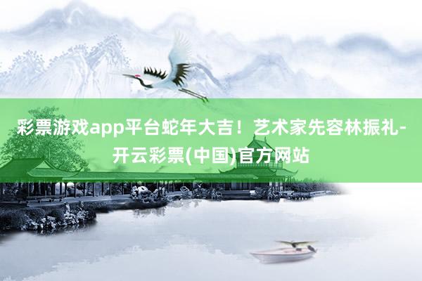 彩票游戏app平台蛇年大吉！艺术家先容林振礼-开云彩票(中国)官方网站