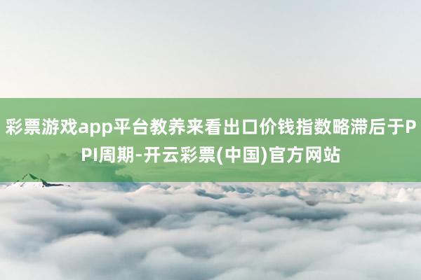 彩票游戏app平台教养来看出口价钱指数略滞后于PPI周期-开云彩票(中国)官方网站