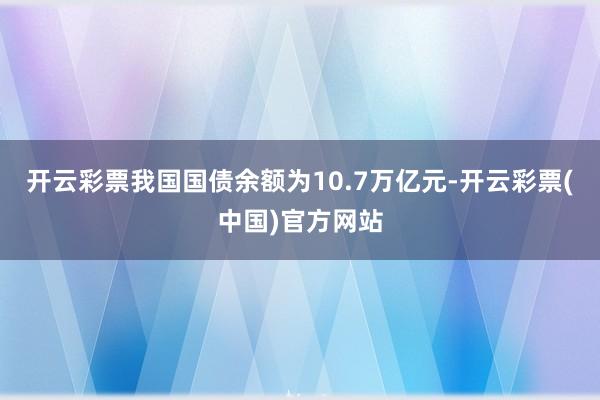 开云彩票我国国债余额为10.7万亿元-开云彩票(中国)官方网站