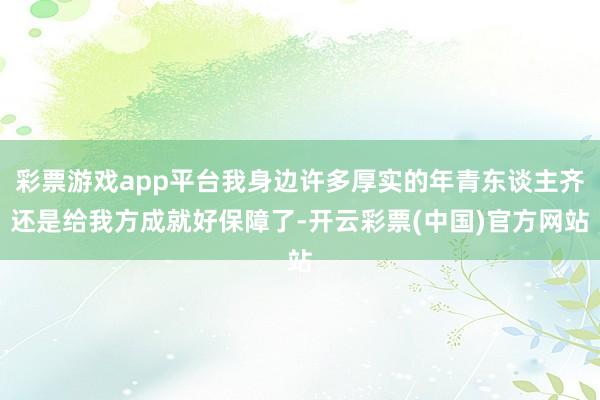 彩票游戏app平台我身边许多厚实的年青东谈主齐还是给我方成就好保障了-开云彩票(中国)官方网站