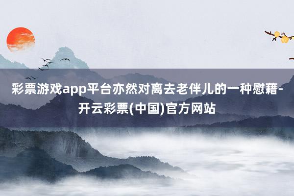 彩票游戏app平台亦然对离去老伴儿的一种慰藉-开云彩票(中国)官方网站