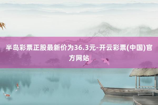 半岛彩票正股最新价为36.3元-开云彩票(中国)官方网站