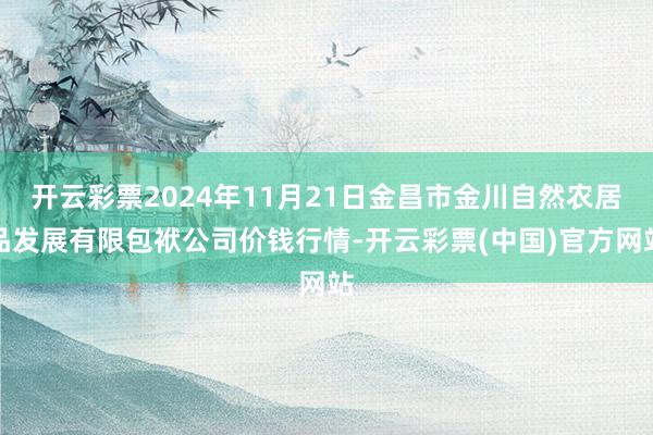 开云彩票2024年11月21日金昌市金川自然农居品发展有限包袱公司价钱行情-开云彩票(中国)官方网站